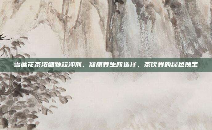 雪莲花茶浓缩颗粒冲剂，健康养生新选择，茶饮界的绿色瑰宝