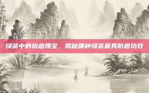 绿茶中的抗癌瑰宝，揭秘哪种绿茶最具防癌功效