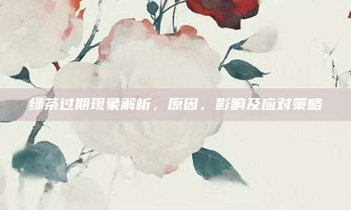 绿茶过期现象解析，原因、影响及应对策略