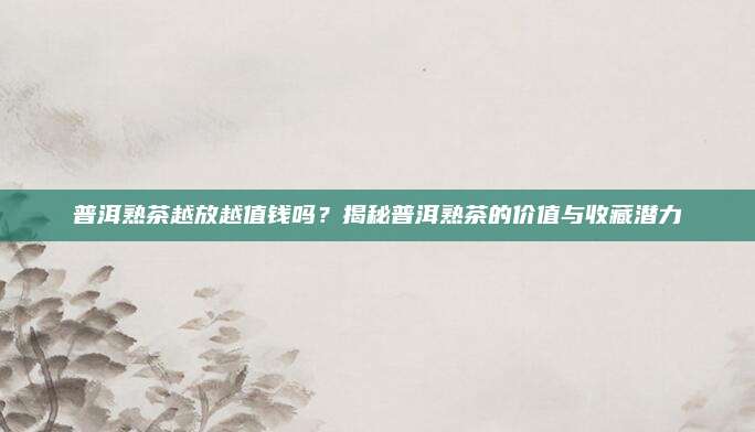 普洱熟茶越放越值钱吗？揭秘普洱熟茶的价值与收藏潜力