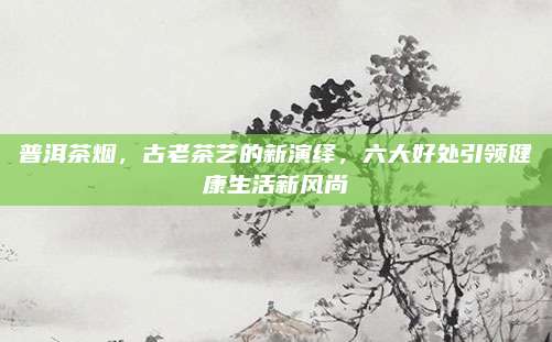 普洱茶烟，古老茶艺的新演绎，六大好处引领健康生活新风尚