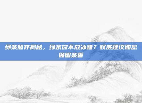 绿茶储存揭秘，绿茶放不放冰箱？权威建议助您保留茶香