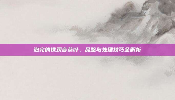 泡完的铁观音茶叶,品鉴与处理技巧全解析