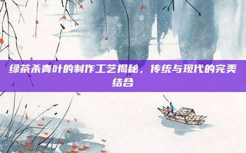 绿茶杀青叶的制作工艺揭秘,传统与现代的完美结合
