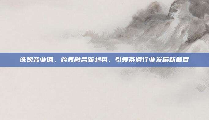 铁观音业酒，跨界融合新趋势，引领茶酒行业发展新篇章