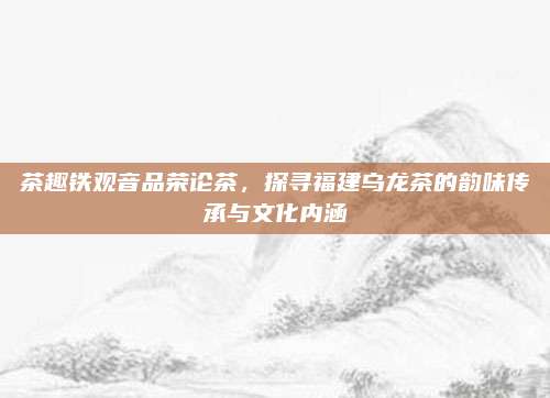茶趣铁观音品荣论茶,探寻福建乌龙茶的韵味传承与文化内涵