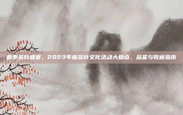 春季茶叶盛宴，2023年度茶叶文化活动大盘点，品鉴与收藏指南