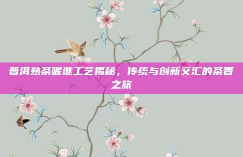 普洱熟茶喔堆工艺揭秘，传统与创新交汇的茶香之旅
