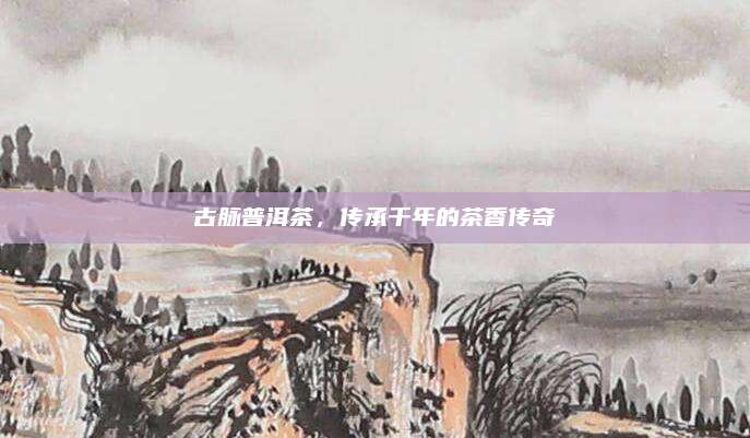 古脉普洱茶，传承千年的茶香传奇