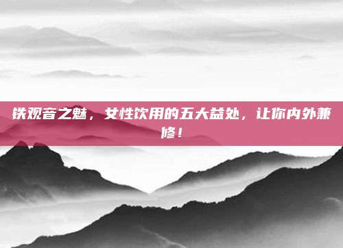 铁观音之魅，女性饮用的五大益处，让你内外兼修！