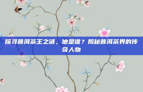 探寻普洱茶王之谜，他是谁？揭秘普洱茶界的传奇人物