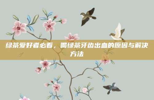 绿茶爱好者必看，喝绿茶牙齿出血的原因与解决方法