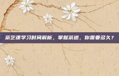 茶艺课学习时间解析，掌握茶道，你需要多久？