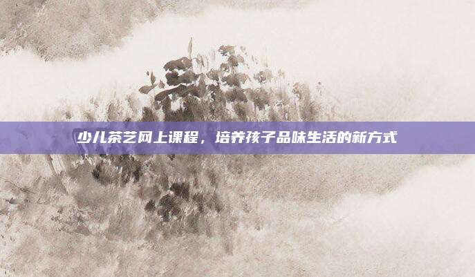 少儿茶艺网上课程，培养孩子品味生活的新方式