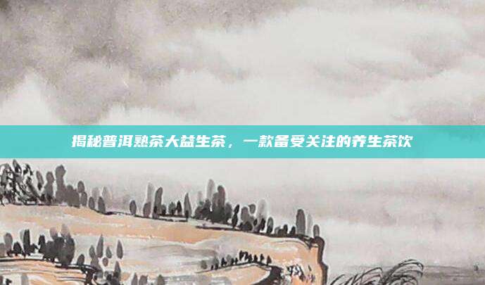 揭秘普洱熟茶大益生茶，一款备受关注的养生茶饮