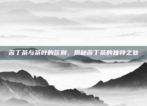 苦丁茶与茶叶的区别，揭秘苦丁茶的独特之处