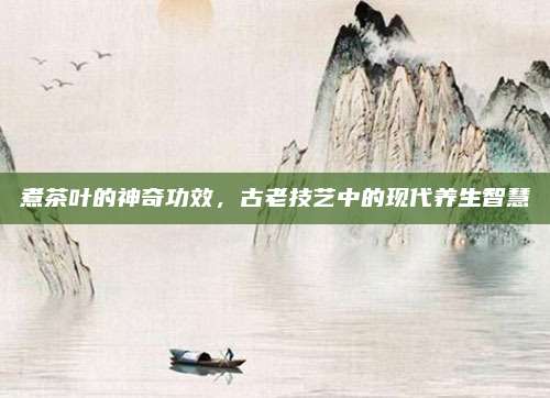 煮茶叶的神奇功效,古老技艺中的现代养生智慧