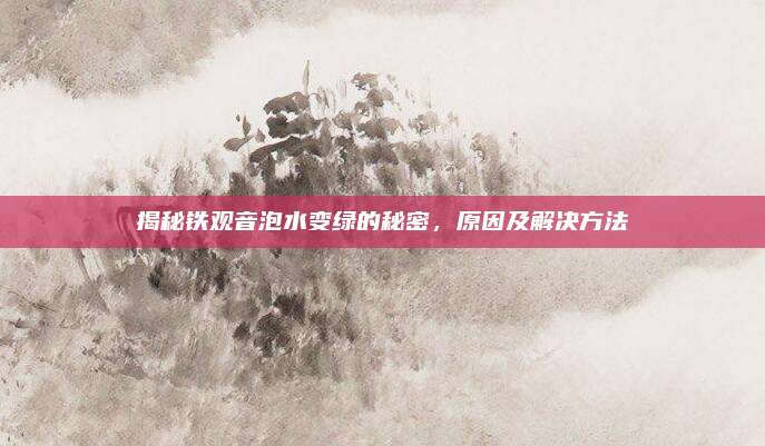 揭秘铁观音泡水变绿的秘密,原因及解决方法
