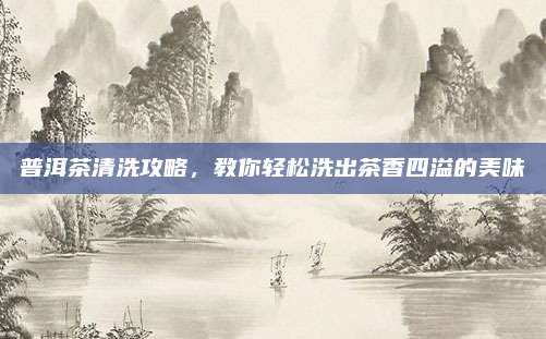 普洱茶清洗攻略，教你轻松洗出茶香四溢的美味