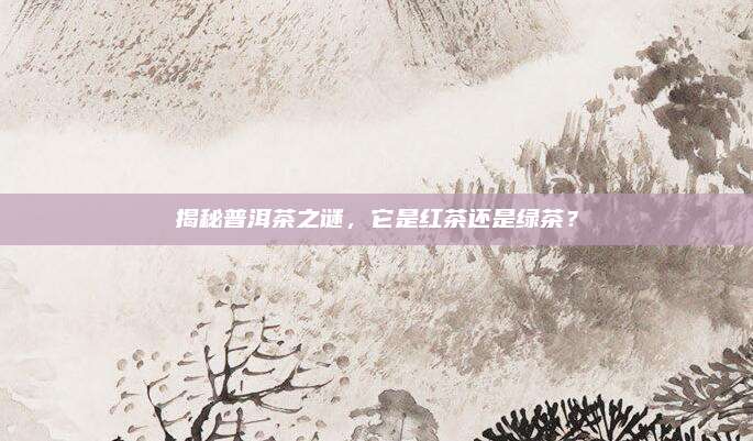 揭秘普洱茶之谜，它是红茶还是绿茶？