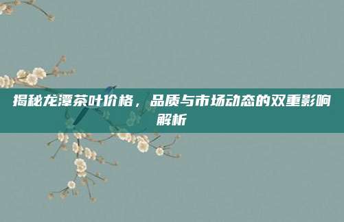 揭秘龙潭茶叶价格，品质与市场动态的双重影响解析