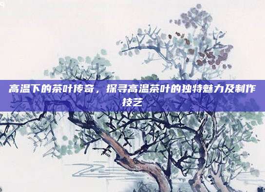 高温下的茶叶传奇，探寻高温茶叶的独特魅力及制作技艺