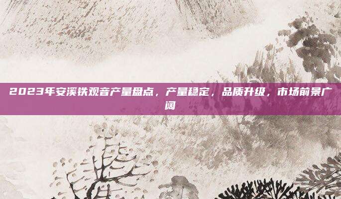 2023年安溪铁观音产量盘点，产量稳定，品质升级，市场前景广阔