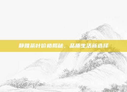 静雅茶叶价格揭秘，品质生活新选择