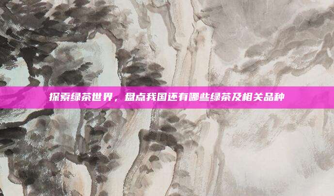 探索绿茶世界，盘点我国还有哪些绿茶及相关品种