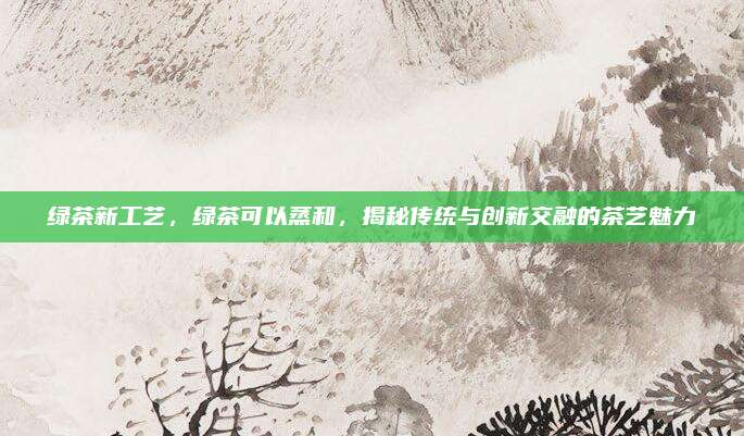 绿茶新工艺，绿茶可以蒸和，揭秘传统与创新交融的茶艺魅力