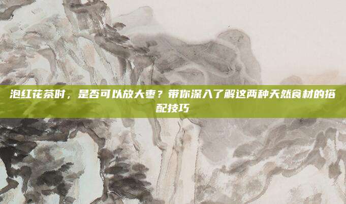 泡红花茶时,是否可以放大枣?带你深入了解这两种天然食材的搭配技巧