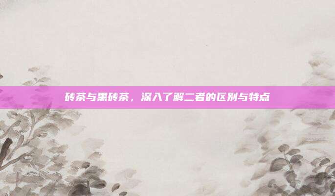 砖茶与黑砖茶,深入了解二者的区别与特点