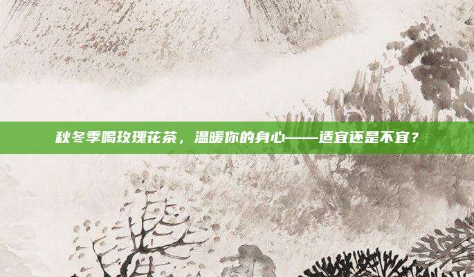 秋冬季喝玫瑰花茶,温暖你的身心——适宜还是不宜?