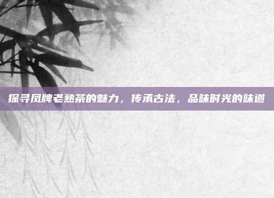 探寻凤牌老熟茶的魅力，传承古法，品味时光的味道