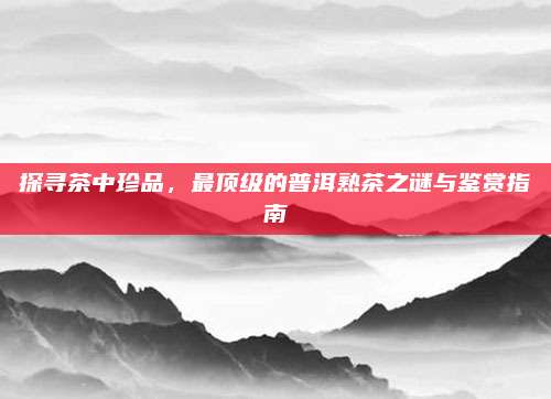 探寻茶中珍品,最顶级的普洱熟茶之谜与鉴赏指南