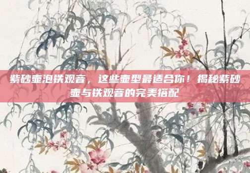 紫砂壶泡铁观音,这些壶型最适合你!揭秘紫砂壶与铁观音的完美搭配