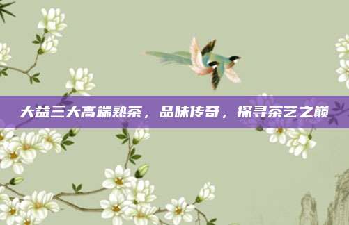 大益三大高端熟茶，品味传奇，探寻茶艺之巅