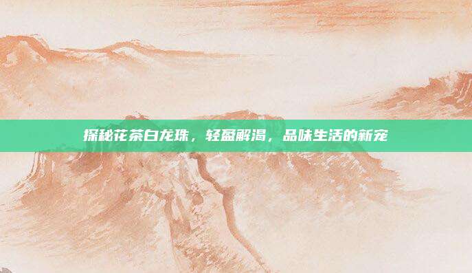 探秘花茶白龙珠,轻盈解渴,品味生活的新宠