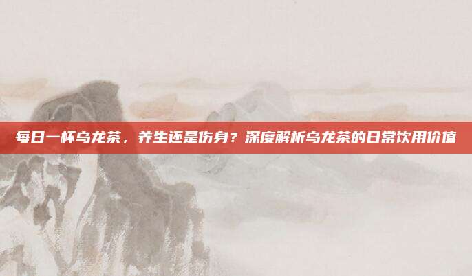 每日一杯乌龙茶，养生还是伤身？深度解析乌龙茶的日常饮用价值