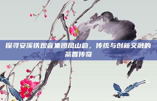 探寻安溪铁观音集团凤山韵，传统与创新交融的茶香传奇