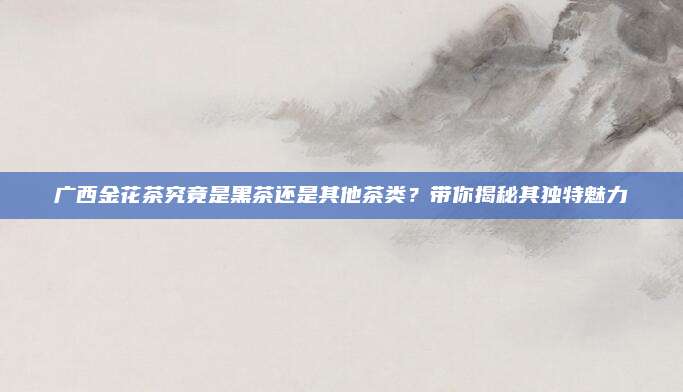 广西金花茶究竟是黑茶还是其他茶类？带你揭秘其独特魅力