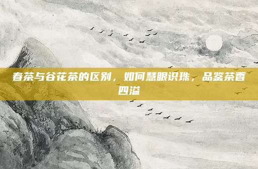 春茶与谷花茶的区别，如何慧眼识珠，品鉴茶香四溢