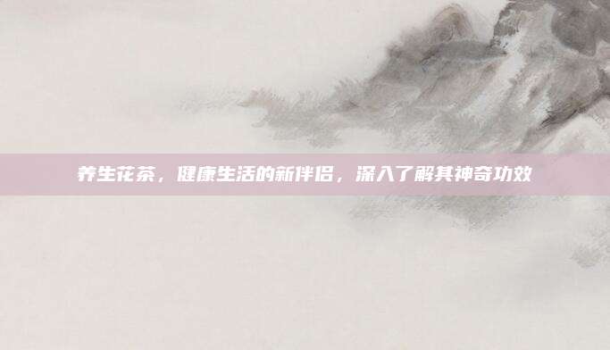 养生花茶，健康生活的新伴侣，深入了解其神奇功效