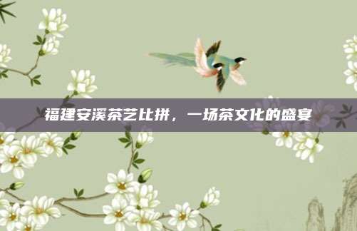 福建安溪茶艺比拼,一场茶文化的盛宴