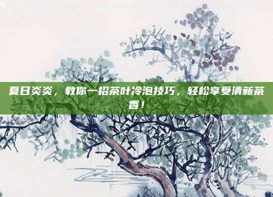 夏日炎炎,教你一招茶叶冷泡技巧,轻松享受清新茶香!