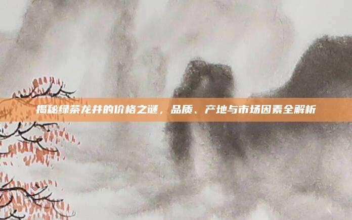 揭秘绿茶龙井的价格之谜,品质、产地与市场因素全解析