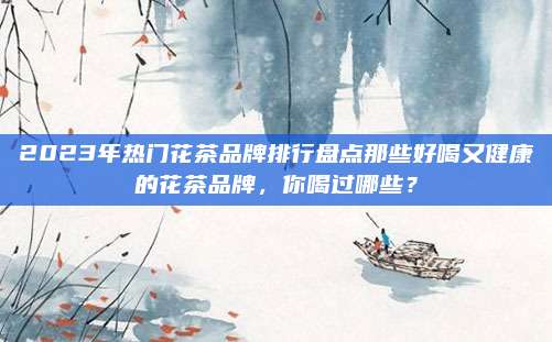 2023年热门花茶品牌排行盘点那些好喝又健康的花茶品牌，你喝过哪些？