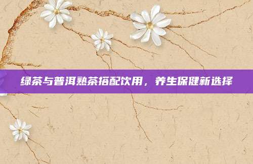 绿茶与普洱熟茶搭配饮用，养生保健新选择