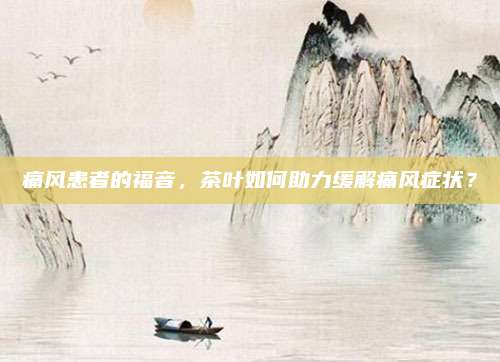 痛风患者的福音，茶叶如何助力缓解痛风症状？
