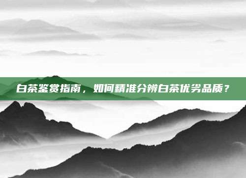 白茶鉴赏指南，如何精准分辨白茶优劣品质？